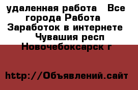 удаленная работа - Все города Работа » Заработок в интернете   . Чувашия респ.,Новочебоксарск г.